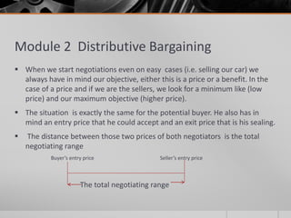 Module 2 Distributive Bargaining
 When we start negotiations even on easy cases (i.e. selling our car) we
always have in mind our objective, either this is a price or a benefit. In the
case of a price and if we are the sellers, we look for a minimum like (low
price) and our maximum objective (higher price).
 The situation is exactly the same for the potential buyer. He also has in
mind an entry price that he could accept and an exit price that is his sealing.
 The distance between those two prices of both negotiators is the total
negotiating range
Buyer’s entry price Seller’s entry price
The total negotiating range
 