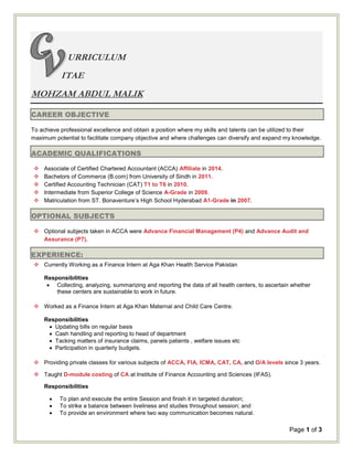 Page 1 of 3
URRICULUM
ITAE
MOHZAM ABDUL MALIK
CAREER OBJECTIVE
To achieve professional excellence and obtain a position where my skills and talents can be utilized to their
maximum potential to facilitate company objective and where challenges can diversify and expand my knowledge.
ACADEMIC QUALIFICATIONS
 Associate of Certified Chartered Accountant (ACCA) Affiliate in 2014.
 Bachelors of Commerce (B.com) from University of Sindh in 2011.
 Certified Accounting Technician (CAT) T1 to T6 in 2010.
 Intermediate from Superior College of Science A-Grade in 2009.
 Matriculation from ST. Bonaventure’s High School Hyderabad A1-Grade in 2007.
OPTIONAL SUBJECTS
 Optional subjects taken in ACCA were Advance Financial Management (P4) and Advance Audit and
Assurance (P7).
EXPERIENCE:
 Currently Working as a Finance Intern at Aga Khan Health Service Pakistan
Responsibilities
 Collecting, analyzing, summarizing and reporting the data of all health centers, to ascertain whether
these centers are sustainable to work in future.
 Worked as a Finance Intern at Aga Khan Maternal and Child Care Centre.
Responsibilities
 Updating bills on regular basis
 Cash handling and reporting to head of department
 Tacking matters of insurance claims, panels patients , welfare issues etc
 Participation in quarterly budgets.
 Providing private classes for various subjects of ACCA, FIA, ICMA, CAT, CA, and O/A levels since 3 years.
 Taught D-module costing of CA at Institute of Finance Accounting and Sciences (IFAS).
Responsibilities
 To plan and execute the entire Session and finish it in targeted duration;
 To strike a balance between liveliness and studies throughout session; and
 To provide an environment where two way communication becomes natural.
 