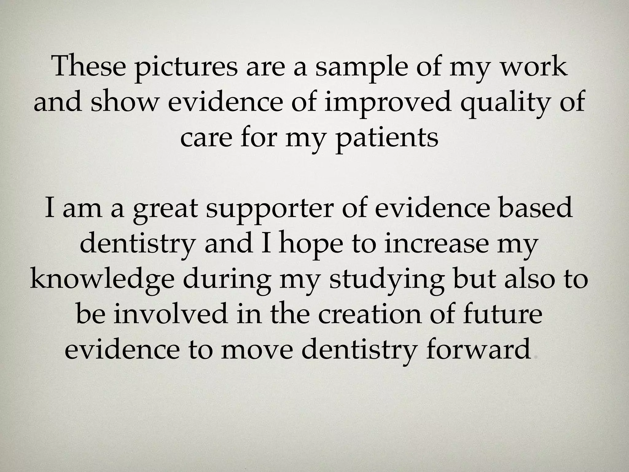 These pictures are a sample of my work 
and show evidence of improved quality of 
care for my patients 
I am a great supporter of evidence based 
dentistry and I hope to increase my 
knowledge during my studying but also to 
be involved in the creation of future 
evidence to move dentistry forward. 
 