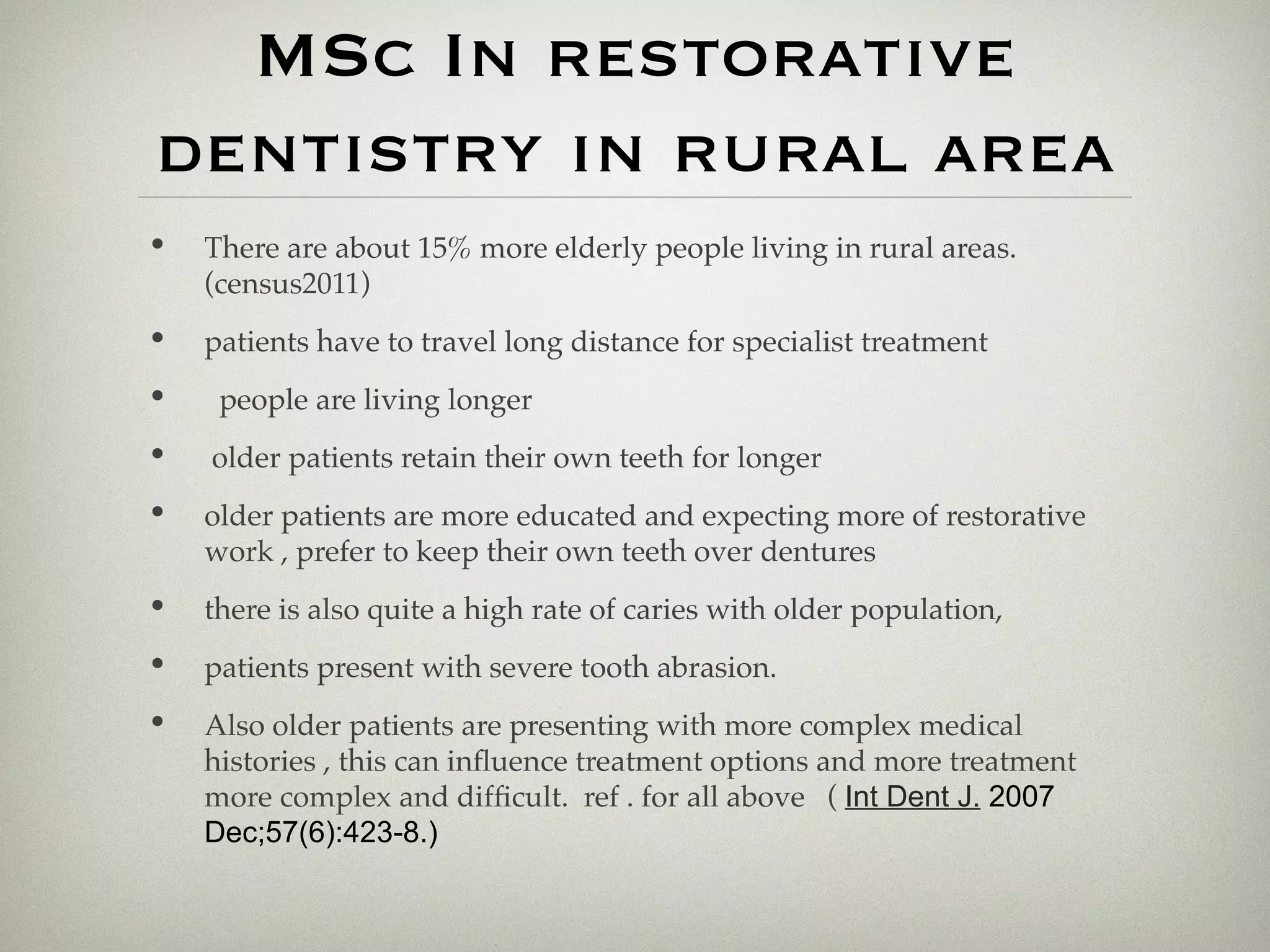 MSc In restorative 
dentistry in rural area 
• There are about 15% more elderly people living in rural areas. 
(census2011) 
• patients have to travel long distance for specialist treatment 
• people are living longer 
• older patients retain their own teeth for longer 
• older patients are more educated and expecting more of restorative 
work , prefer to keep their own teeth over dentures 
• there is also quite a high rate of caries with older population, 
• patients present with severe tooth abrasion. 
• Also older patients are presenting with more complex medical 
histories , this can infuence treatment options and more treatment 
more complex and difficult. ref . for all above ( Int Dent J. 2007 
Dec;57(6):423-8.) 
 