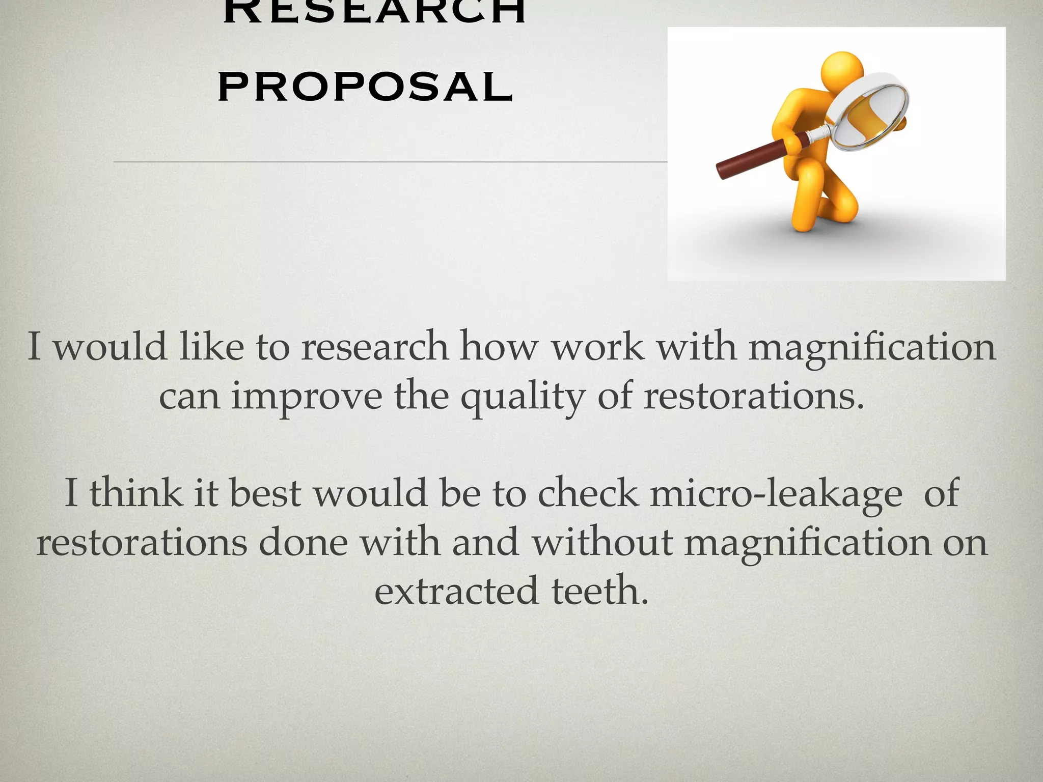 Research 
proposal 
I would like to research how work with magnification 
can improve the quality of restorations. 
I think it best would be to check micro-leakage of 
restorations done with and without magnification on 
extracted teeth. 
 