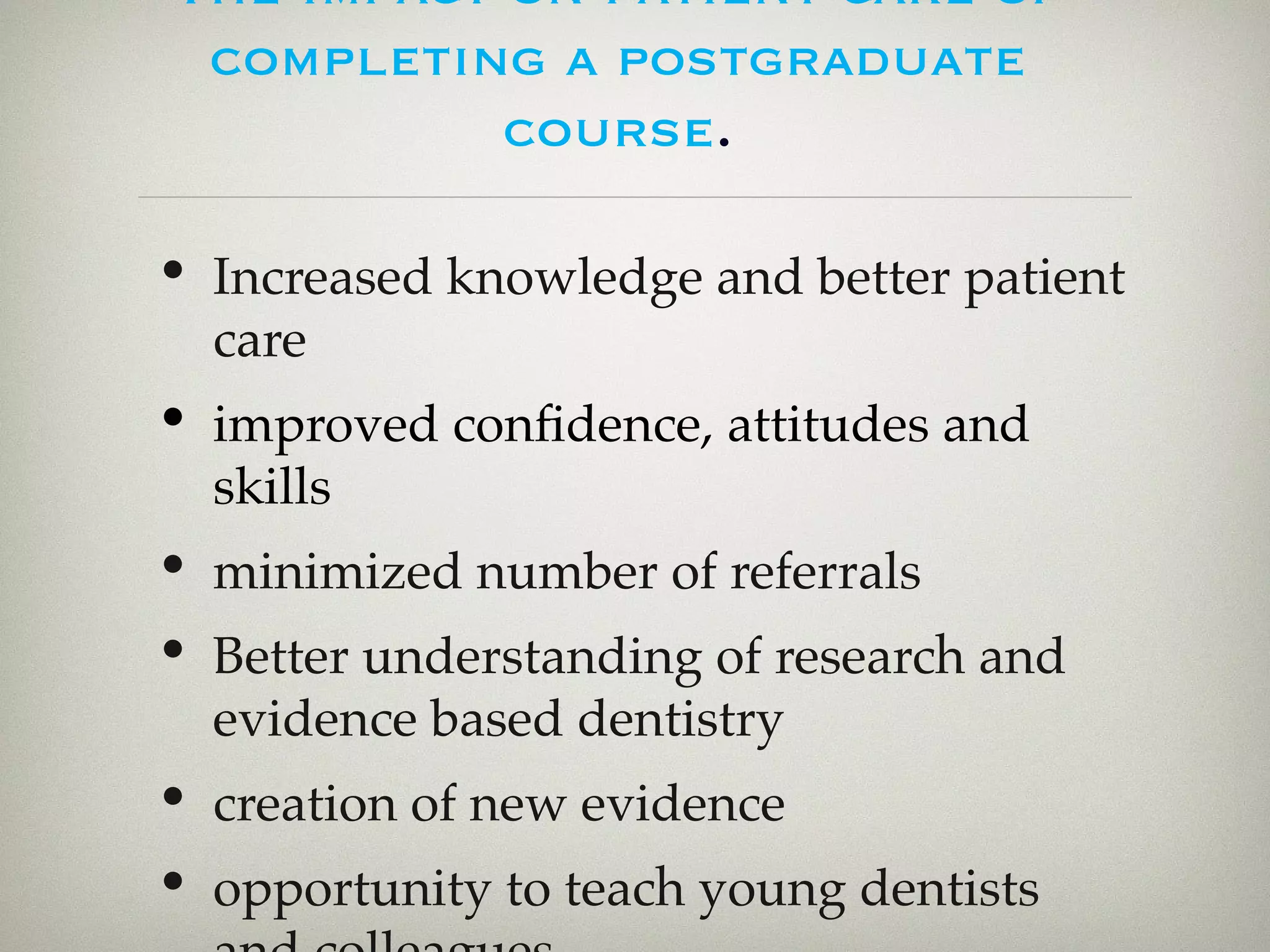 The impact on patient care of 
completing a postgraduate 
course. 
• Increased knowledge and better patient 
care 
• improved confidence, attitudes and 
skills 
• minimized number of referrals 
• Better understanding of research and 
evidence based dentistry 
• creation of new evidence 
• opportunity to teach young dentists 
and colleagues . 
 