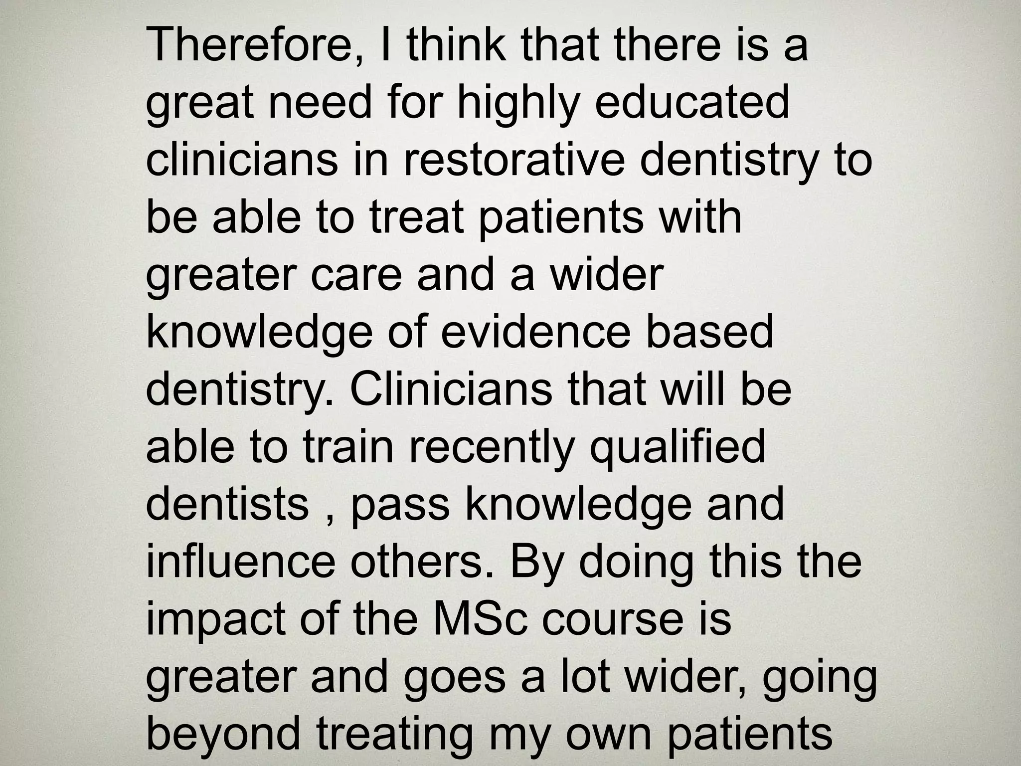 Therefore, I think that there is a 
great need for highly educated 
clinicians in restorative dentistry to 
be able to treat patients with 
greater care and a wider 
knowledge of evidence based 
dentistry. Clinicians that will be 
able to train recently qualified 
dentists , pass knowledge and 
influence others. By doing this the 
impact of the MSc course is 
greater and goes a lot wider, going 
beyond treating my own patients. 
