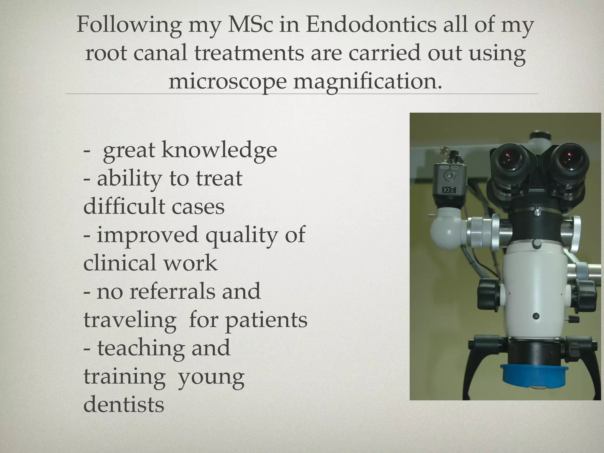 Following my MSc in Endodontics all of my 
root canal treatments are carried out using 
microscope magnification. 
- great knowledge 
- ability to treat 
difficult cases 
- improved quality of 
clinical work 
- no referrals and 
traveling for patients 
- teaching and 
training young 
dentists 
 