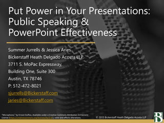 “Microphone,” by Ernest Duffoo, Available under a Creative Commons Attribution 2.0 Generic
License (https://creativecommons.org/licenses/by/2.0/), color and effects alterations.
Put Power in Your Presentations:
Public Speaking &
PowerPoint Effectiveness
Summer Jurrells & Jessica Aries
Bickerstaff Heath Delgado Acosta LLP
3711 S. MoPac Expressway,
Building One, Suite 300
Austin, TX 78746
P: 512-472-8021
sjurrells@Bickerstaff.com
jaries@Bickerstaff.com
© 2015 Bickerstaff Heath Delgado Acosta LLP
 