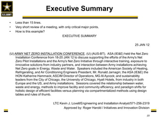 • Less than 15 lines.
• Very short review of a meeting, with only critical major points.
• How is this example?
EXECUTIVE SUMMARY
25 JAN 12
(U) ARMY NET ZERO INSTALLATION CONFERENCE. (U) (AUS-BT). ASA (IE&E) held the Net Zero
Installation Conference from 18-20 JAN 12 to discuss supporting the efforts of the Army's Net
Zero Pilot Installations and the Army's Net Zero Initiative through interactive training, exposure to
innovative solutions from industry partners, and interaction between Army installations achieving
Net Zero goals in Energy, Waste and Water. Speakers included the American Society of Heating,
Refrigerating, and Air Conditioning Engineers President, Mr. Ronald Jarnagin; the ASA (IE&E) the
HON Katherine Hammack; ASCIM Director of Operations, MG Al Aycock; and sustainability
leaders from the City of Chicago, the University of Chicago, Hyatt Hotels, from industry in both
Europe and the US, and Army installations. Sessions covered the relationship between water,
waste and energy, methods to improve facility and community efficiency, and paradigm shifts for
holistic design of efficient facilities versus planning via compartmentalized methods using design
tables and rules of thumb.
LTC Kevin J. Lovell/Engineering and Installation Analyst/571-256-2319
Approved by: Roger Harold / Initiatives and Innovation Division
Executive Summary
19
 