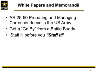 • AR 25-50 Preparing and Managing
Correspondence in the US Army
• Get a “Go By” from a Battle Buddy
• ‘Staff it’ before you “Staff It”
White Papers and Memorandii
20
 