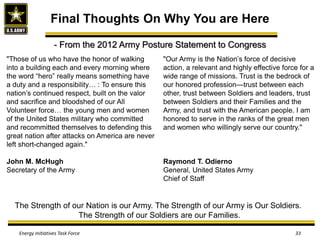Final Thoughts On Why You are Here
Energy Initiatives Task Force 33
"Those of us who have the honor of walking
into a building each and every morning where
the word “hero” really means something have
a duty and a responsibility… : To ensure this
nation’s continued respect, built on the valor
and sacrifice and bloodshed of our All
Volunteer force… the young men and women
of the United States military who committed
and recommitted themselves to defending this
great nation after attacks on America are never
left short-changed again."
John M. McHugh
Secretary of the Army
"Our Army is the Nation’s force of decisive
action, a relevant and highly effective force for a
wide range of missions. Trust is the bedrock of
our honored profession—trust between each
other, trust between Soldiers and leaders, trust
between Soldiers and their Families and the
Army, and trust with the American people. I am
honored to serve in the ranks of the great men
and women who willingly serve our country."
Raymond T. Odierno
General, United States Army
Chief of Staff
The Strength of our Nation is our Army. The Strength of our Army is Our Soldiers.
The Strength of our Soldiers are our Families.
- From the 2012 Army Posture Statement to Congress
 