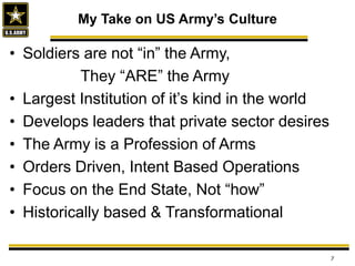 • Soldiers are not “in” the Army,
They “ARE” the Army
• Largest Institution of it’s kind in the world
• Develops leaders that private sector desires
• The Army is a Profession of Arms
• Orders Driven, Intent Based Operations
• Focus on the End State, Not “how”
• Historically based & Transformational
My Take on US Army’s Culture
7
 