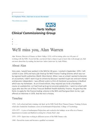 Hi Stephanie White, click here to access the intranet
This website uses cookies.
 Hom e
 News
 We'l l mi ssyou, AlanWar ren
We'll miss you, Alan Warren
Alan Warren, Director of Finance at Herts Valleys CCG, will be retiring after over 40 years of
working with the NHS. If you feel like you haven't had a chance to get to know him well enough yet, find
out more about him by reading the interview below (interview by Jadie White).
About Alan
Very soon, I would have worked in the NHS for 40 years. I started in September 1976. I left
school in June 1976 and had a job lined up for NHS Finance Trading Scheme which was run
by regional health authorities (North West Hems). When I was at school I wanted to become
an accountant, I didn’t want to go to University because I wanted to get out and earn money
and become independent. I was offered a job in a firm of chartered accountancy in Bedford
which was my hometown. As an A level entrant, they required you to do a foundation
course at a polytechnic so I had lined up to go to Leicester polytechnic. I went to school with
a guy who was the son of Area Treasure Bedford Health Authority Finance. He gave Paul the
forms to apply for the finance trading scheme in the NHS and Paul gave them to me, I got
offered an interview in 1976. And the rest is history.
Timeline
1976 – Left school and had a training role lined up for NHS North West Thames Finance Training Scheme
which also funded the foundation course at Southampton Polytechnic: College of Technology
1976-1977 – A year at Southampton Polytechnic and worked in the holidays at an office in a Finance
department in London and Bedford working for a friend, Paul’s dad.
1978 - 1979 - Spent time working in different sectors of the NHS Finance role.
1980 - Passed the exams and became a qualified accountant.
 