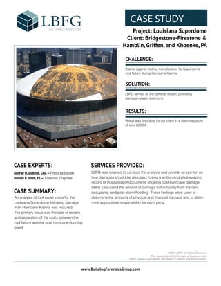 CASE STUDY
Project: Louisiana Superdome
Client: Bridgestone-Firestone &
Hamblin, Griffen, and Khoenke, PA
www.BuildingForensicsGroup.com
FPO:
CASE STUDY IMAGE
©2015 LBFG. All Rights Reserved.
This case study is for informational purposes only.
LBFG makes no warranties, expressed or implied, with this summary.
CASE EXPERTS: SERVICES PROVIDED:
LBFG was retained to conduct the analysis and provide an opinion on
how damages should be allocated. Using a written and photographic
record of thousands of documents showing post-hurricane damage,
LBFG calculated the amount of damage to the facility from the rain,
occupants, and post-storm flooding. These findings were used to
determine the amounts of physical and financial damage and to deter-
mine appropriate responsibility for each party.
CASE SUMMARY:
An analysis of roof repair costs for the
Louisiana Superdome following damage
from Hurricane Katrina was required.
The primary focus was the cost of repairs
and separation of the costs between the
roof failure and the post hurricane-flooding
event.
CHALLENGE:
SOLUTION:
RESULTS:
Claims against roofing manufacturer for Superdome
roof failure during Hurricane Katrina
LBFG served as the defense expert, providing
damage-related testimony.
Result was favorable for our client in a claim exposure
of over $200M.
George H. DuBose, CGC – Principal Expert
Donald B. Snell, PE – Forensic Engineer
 