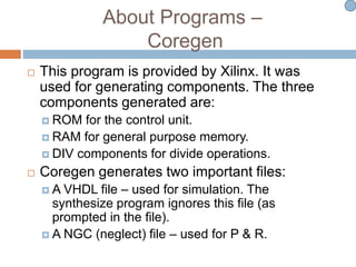 About Programs –
Coregen
 This program is provided by Xilinx. It was
used for generating components. The three
components generated are:
 ROM for the control unit.
 RAM for general purpose memory.
 DIV components for divide operations.
 Coregen generates two important files:
 A VHDL file – used for simulation. The
synthesize program ignores this file (as
prompted in the file).
 A NGC (neglect) file – used for P & R.
 