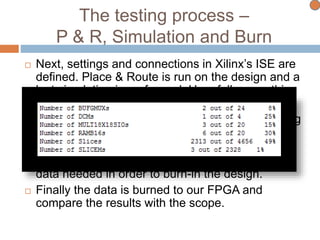 The testing process –
P & R, Simulation and Burn
 Next, settings and connections in Xilinx’s ISE are
defined. Place & Route is run on the design and a
last simulation is performed. Hopefully everything
is still working.
 Various reports are generated such as pad, timing
and area reports.
 In the process of synthesizing the design, a
Bitstream file is generated. This file has all the
data needed in order to burn-in the design.
 Finally the data is burned to our FPGA and
compare the results with the scope.
 