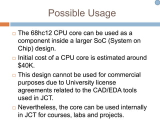 Possible Usage
 The 68hc12 CPU core can be used as a
component inside a larger SoC (System on
Chip) design.
 Initial cost of a CPU core is estimated around
$40K.
 This design cannot be used for commercial
purposes due to University license
agreements related to the CAD/EDA tools
used in JCT.
 Nevertheless, the core can be used internally
in JCT for courses, labs and projects.
 