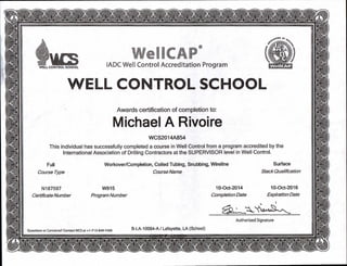 IADC Well Control Accreditation ProgramWELL CONTROL SCHOOL
Awards certification of completion to:
Michael A Rivoire
WCS2014A854
This individual has successfully completed a course in Well Control from a program accredited by the
International Association of Drilling Contractors at the SUPERVISOR level in Well Control.
Full
Course Type
Surface
Stack Qualification
Workover/Completion, Coiled Tubing, Snubbing, Wireline
Course Name
N187597 W915 10-Oct-2014 10-Oct-2016
Certificate Number Program Number Completion Date Expiration Date
Authorized Signature
Questions or Concerns? Contact WCS at +1-713-849-7400
B-LA-1 0064-A / Lafayette, LA (School)
k1 I? 0
 