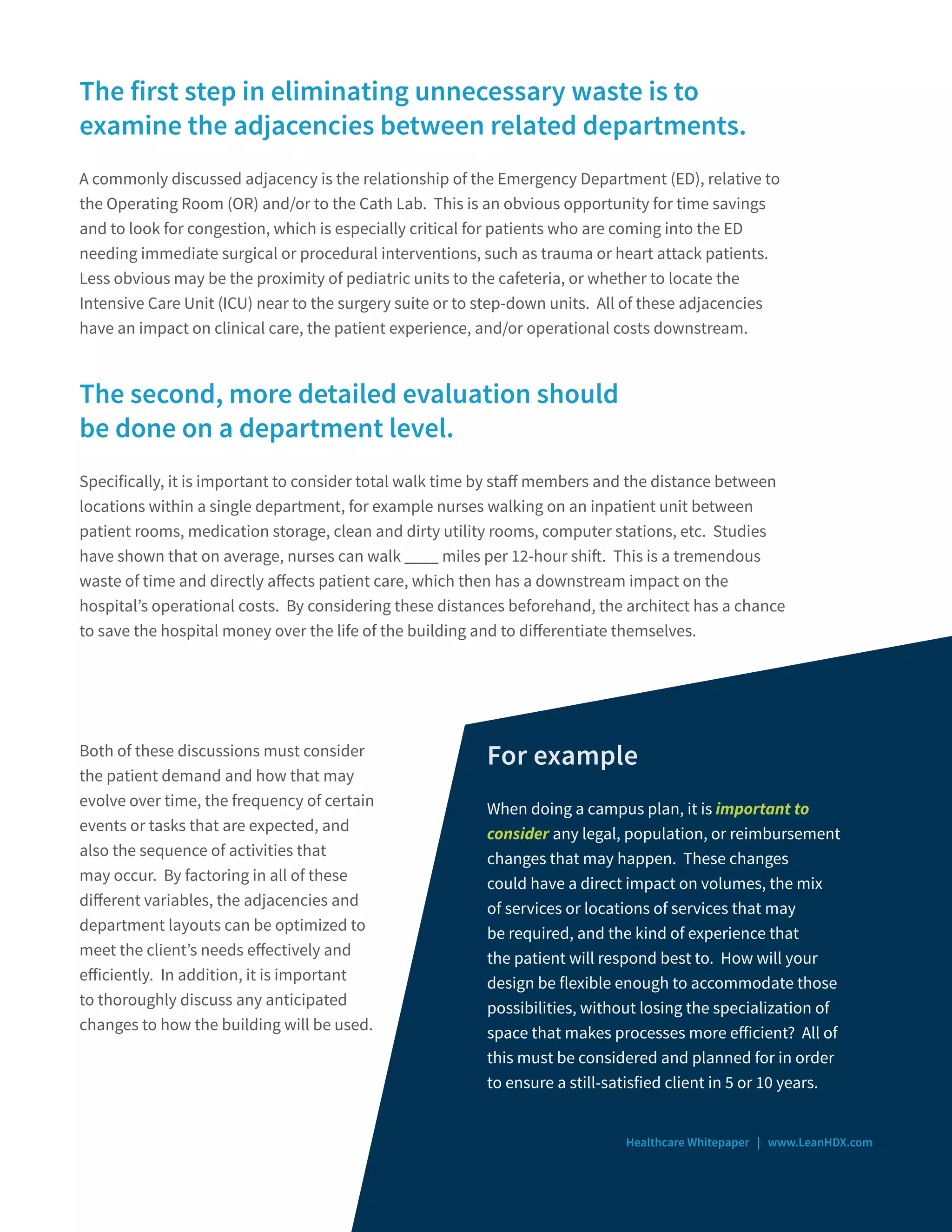 The first step in eliminating unnecessary waste is to
examine the adjacencies between related departments.
A commonly discussed adjacency is the relationship of the Emergency Department (ED), relative to
the Operating Room (OR) and/or to the Cath Lab. This is an obvious opportunity for time savings
and to look for congestion, which is especially critical for patients who are coming into the ED
needing immediate surgical or procedural interventions, such as trauma or heart attack patients.
Less obvious may be the proximity of pediatric units to the cafeteria, or whether to locate the
Intensive Care Unit (ICU) near to the surgery suite or to step-down units. All of these adjacencies
have an impact on clinical care, the patient experience, and/or operational costs downstream.
The second, more detailed evaluation should
be done on a department level.
Specifically, it is important to consider total walk time by staff members and the distance between
locations within a single department, for example nurses walking on an inpatient unit between
patient rooms, medication storage, clean and dirty utility rooms, computer stations, etc. Studies
have shown that on average, nurses can walk ____ miles per 12-hour shift. This is a tremendous
waste of time and directly affects patient care, which then has a downstream impact on the
hospital’s operational costs. By considering these distances beforehand, the architect has a chance
to save the hospital money over the life of the building and to differentiate themselves.
Healthcare Whitepaper | www.LeanHDX.com
Both of these discussions must consider
the patient demand and how that may
evolve over time, the frequency of certain
events or tasks that are expected, and
also the sequence of activities that
may occur. By factoring in all of these
different variables, the adjacencies and
department layouts can be optimized to
meet the client’s needs effectively and
efficiently. In addition, it is important
to thoroughly discuss any anticipated
changes to how the building will be used.
For example
When doing a campus plan, it is important to
consider any legal, population, or reimbursement
changes that may happen. These changes
could have a direct impact on volumes, the mix
of services or locations of services that may
be required, and the kind of experience that
the patient will respond best to. How will your
design be flexible enough to accommodate those
possibilities, without losing the specialization of
space that makes processes more efficient? All of
this must be considered and planned for in order
to ensure a still-satisfied client in 5 or 10 years.
 