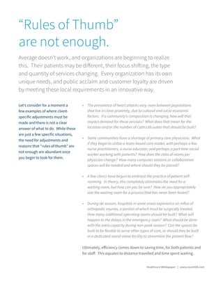 •	 The prevalence of heart attacks vary, even between populations
that live in close proximity, due to cultural and socio-economic
factors. If a community’s composition is changing, how will that
impact demand for these services? What does that mean for the
location and/or the number of Cath Lab suites that should be built?
•	 Some communities have a shortage of primary care physicians. What
if they begin to utilize a team-based care model, with perhaps a few
nurse practitioners, a nurse educator, and perhaps a part time social
worker working with patients? How does the ratio of rooms per
physician change? How many computer stations or collaboration
spaces will be needed and where should they be placed?
•	 A few clinics have begun to embrace the practice of patient self-
rooming. In theory, this completely eliminates the need for a
waiting room, but how can you be sure? How do you appropriately
size the waiting room for a process that has never been tested?
•	 During ski season, hospitals in some areas experience an influx of
orthopedic injuries, a portion of which must be surgically treated.
How many additional operating rooms should be built? What will
happen to the delays in the emergency room? What should be done
with the extra capacity during non-peak season? Can the spaces be
built to be flexible to serve other types of care, or should they be built
in a dedicated stand-alone facility to streamline the patient flow?
“Rules of Thumb”
are not enough.
Average doesn’t work, and organizations are beginning to realize
this. Their patients may be different, their focus shifting, the type
and quantity of services changing. Every organization has its own
unique needs, and public acclaim and customer loyalty are driven
by meeting these local requirements in an innovative way.
Let’s consider for a moment a
few examples of where client-
specific adjustments must be
made and there is not a clear
answer of what to do. While these
are just a few specific situations,
the need for adjustments and
reasons that “rules of thumb” are
not enough are abundant once
you begin to look for them.
Ultimately, efficiency comes down to saving time, for both patients and
for staff. This equates to distance travelled and time spent waiting.
Healthcare Whitepaper | www.LeanHDX.com
 