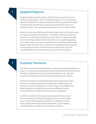 Spaghetti Diagrams
Spaghetti diagrams look like just that, with lines drawn every which way over
the top of a facility layout. These are created through one-on-one observation,
where an individual with a clipboard (with the facility layout printed out) follows
someone else for a period of up to a day, and documents their every move
through the space. This is generally only done with one or two staff members.
While this can be quite enlightening, this type of observation can be quite invasive
and requires extensive time investment. It is good for small spaces, where the
observer can be discretely out of the way, and is useful for understanding staff
movements if they are fairly repetitive from day-to-day. Spaghetti diagraming
is less useful if there is any source of variability, such as between staff members,
between “good” and “bad” days, or if there are many different types of patients
with varying needs who are served by the same staff and space. It is also
nearly impossible to use this technique for spaces that are not yet built.
Computer Simulation
Simulation is used to animate how people move through a building or department
layout. It is relatively quick to build and captures both patient and staff movements.
The layout is uploaded and the scale and walking distance is set. After that,
the patient flow is laid over the top and staff are assigned to each activity.
Simulation is especially useful for assessing complex environments, where
there are many staff and patient flows intersecting in different ways and
flowing to a variety of destinations. It is able to capture the variable clinical
needs of patients, the variable time durations for different activities,
and the variable arrival patterns that are pervasive in healthcare.
In addition, simulation is the only way to test layouts that have not yet
been constructed, to test flexible use designs, or to stress test a design
to see if it can handle exceptional situations. An added bonus is that
it also provides estimates for patient waiting times, room occupancy,
and staff utilization, in addition to travel distance and times.
Healthcare Whitepaper | www.LeanHDX.com
2
3
 