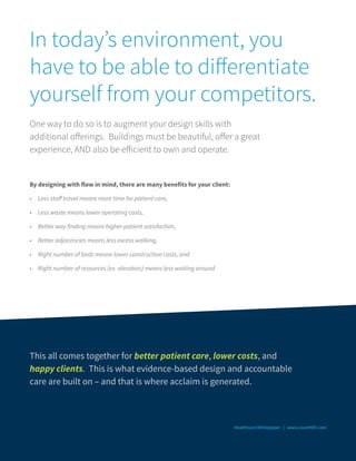 In today’s environment, you
have to be able to differentiate
yourself from your competitors.
One way to do so is to augment your design skills with
additional offerings. Buildings must be beautiful, offer a great
experience, AND also be efficient to own and operate.
By designing with flow in mind, there are many benefits for your client:
•	 Less staff travel means more time for patient care,
•	 Less waste means lower operating costs,
•	 Better way finding means higher patient satisfaction,
•	 Better adjacencies means less excess walking,
•	 Right number of beds means lower construction costs, and
•	 Right number of resources (ex. elevators) means less waiting around.
Healthcare Whitepaper | www.LeanHDX.com
This all comes together for better patient care, lower costs, and
happy clients. This is what evidence-based design and accountable
care are built on – and that is where acclaim is generated.
 