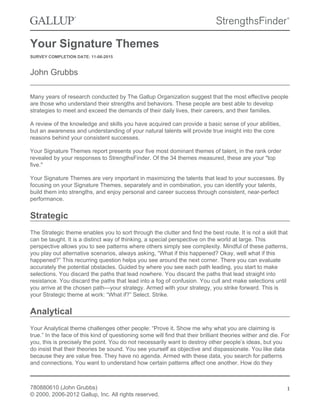 Your Signature Themes
SURVEY COMPLETION DATE: 11-06-2015
John Grubbs
Many years of research conducted by The Gallup Organization suggest that the most effective people
are those who understand their strengths and behaviors. These people are best able to develop
strategies to meet and exceed the demands of their daily lives, their careers, and their families.
A review of the knowledge and skills you have acquired can provide a basic sense of your abilities,
but an awareness and understanding of your natural talents will provide true insight into the core
reasons behind your consistent successes.
Your Signature Themes report presents your five most dominant themes of talent, in the rank order
revealed by your responses to StrengthsFinder. Of the 34 themes measured, these are your "top
five."
Your Signature Themes are very important in maximizing the talents that lead to your successes. By
focusing on your Signature Themes, separately and in combination, you can identify your talents,
build them into strengths, and enjoy personal and career success through consistent, near-perfect
performance.
Strategic
The Strategic theme enables you to sort through the clutter and find the best route. It is not a skill that
can be taught. It is a distinct way of thinking, a special perspective on the world at large. This
perspective allows you to see patterns where others simply see complexity. Mindful of these patterns,
you play out alternative scenarios, always asking, “What if this happened? Okay, well what if this
happened?” This recurring question helps you see around the next corner. There you can evaluate
accurately the potential obstacles. Guided by where you see each path leading, you start to make
selections. You discard the paths that lead nowhere. You discard the paths that lead straight into
resistance. You discard the paths that lead into a fog of confusion. You cull and make selections until
you arrive at the chosen path—your strategy. Armed with your strategy, you strike forward. This is
your Strategic theme at work: “What if?” Select. Strike.
Analytical
Your Analytical theme challenges other people: “Prove it. Show me why what you are claiming is
true.” In the face of this kind of questioning some will find that their brilliant theories wither and die. For
you, this is precisely the point. You do not necessarily want to destroy other people’s ideas, but you
do insist that their theories be sound. You see yourself as objective and dispassionate. You like data
because they are value free. They have no agenda. Armed with these data, you search for patterns
and connections. You want to understand how certain patterns affect one another. How do they
780880610 (John Grubbs)
© 2000, 2006-2012 Gallup, Inc. All rights reserved.
1
 