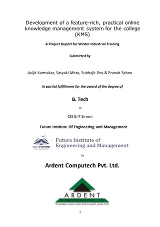 1
Development of a feature-rich, practical online
knowledge management system for the college
(KMS)
A Project Report for Winter Industrial Training
Submitted by
Avijit Karmakar, Satyaki Mitra, Subhajit Dey & Pranab Sahoo
In partial fulfillment for the award of the degree of
B. Tech
In
CSE & IT Stream
Future Institute Of Engineering and Management
At
Ardent Computech Pvt. Ltd.
 