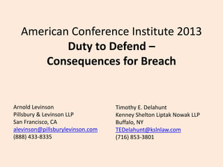 American Conference Institute 2013
Duty to Defend –
Consequences for Breach

Arnold Levinson
Pillsbury & Levinson LLP
San Francisco, CA
alevinson@pillsburylevinson.com
(888) 433-8335

Timothy E. Delahunt
Kenney Shelton Liptak Nowak LLP
Buffalo, NY
TEDelahunt@kslnlaw.com
(716) 853-3801

 