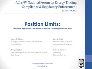 #EnergyTrading
ACI’s9th NationalForumonEnergy Trading
Compliance&RegulatoryEnforcement
James C. Allison
Manager, Corporate Studies and Initiatives
ConocoPhillips
Position Limits:
Calculation, Aggregation, Overlapping Jurisdiction, EU Developments and More
Kara L. Dutta
Assistant General Counsel
IntercontinentalExchange
Bruce B. Fekrat
Executive Director and Associate General Counsel
CME Group
June 5th – 6th, 2014
Julian E. Hammar
Of Counsel
Morrison Foerster
Tweeting about this conference?
 