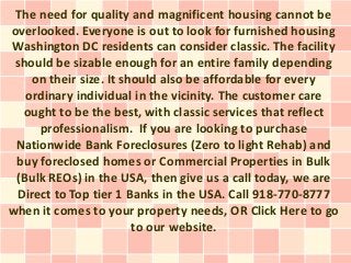 The need for quality and magnificent housing cannot be
overlooked. Everyone is out to look for furnished housing
Washington DC residents can consider classic. The facility
 should be sizable enough for an entire family depending
    on their size. It should also be affordable for every
   ordinary individual in the vicinity. The customer care
  ought to be the best, with classic services that reflect
     professionalism. If you are looking to purchase
 Nationwide Bank Foreclosures (Zero to light Rehab) and
 buy foreclosed homes or Commercial Properties in Bulk
 (Bulk REOs) in the USA, then give us a call today, we are
 Direct to Top tier 1 Banks in the USA. Call 918-770-8777
when it comes to your property needs, OR Click Here to go
                        to our website.
 
