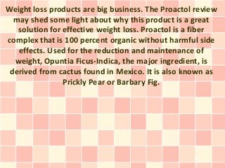 Weight loss products are big business. The Proactol review
  may shed some light about why this product is a great
   solution for effective weight loss. Proactol is a fiber
complex that is 100 percent organic without harmful side
   effects. Used for the reduction and maintenance of
  weight, Opuntia Ficus-Indica, the major ingredient, is
 derived from cactus found in Mexico. It is also known as
                Prickly Pear or Barbary Fig.
 