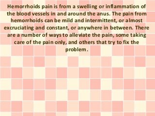Hemorrhoids pain is from a swelling or inflammation of
 the blood vessels in and around the anus. The pain from
   hemorrhoids can be mild and intermittent, or almost
excruciating and constant, or anywhere in between. There
 are a number of ways to alleviate the pain, some taking
    care of the pain only, and others that try to fix the
                         problem.
 