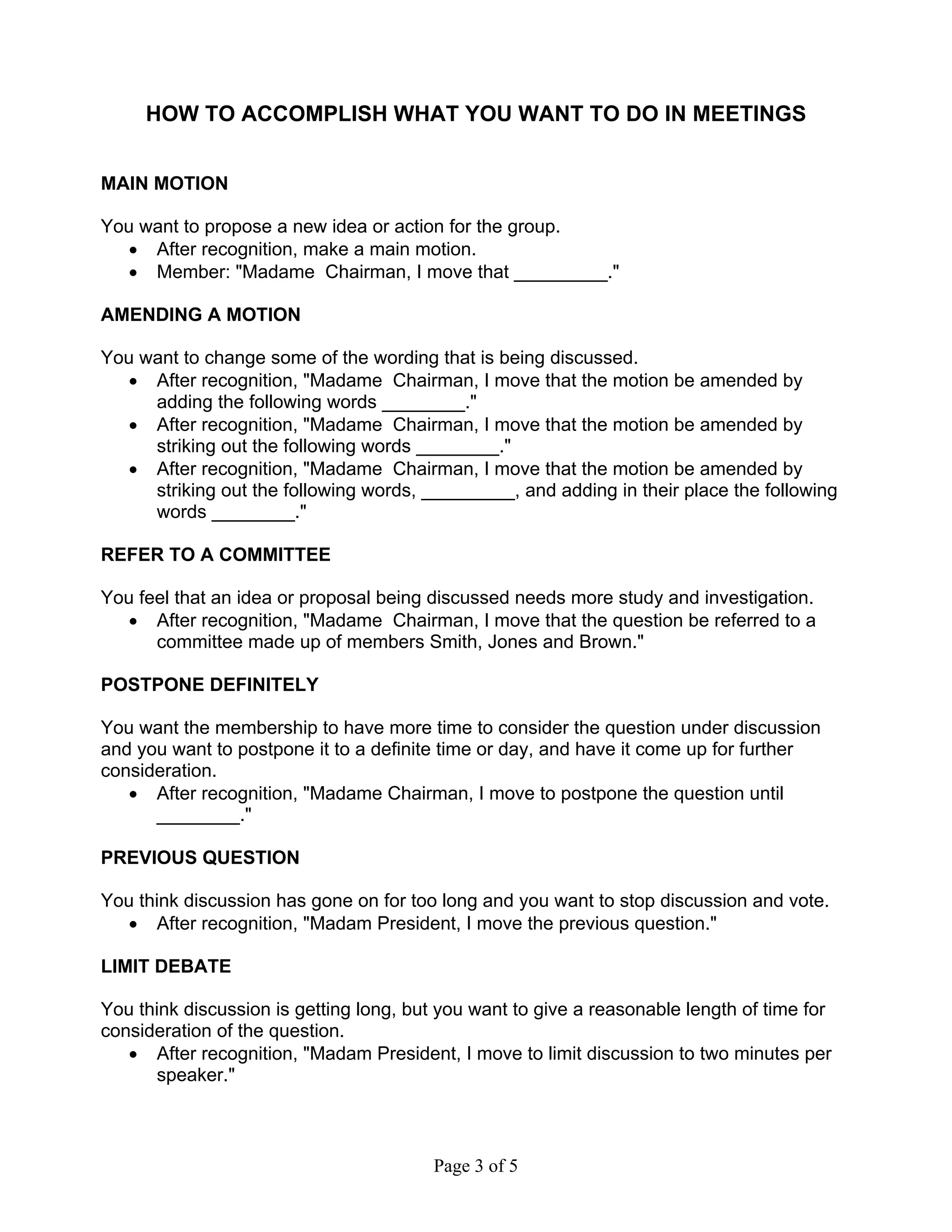 HOW TO ACCOMPLISH WHAT YOU WANT TO DO IN MEETINGS 
MAIN MOTION 
You want to propose a new idea or action for the group. 
• After recognition, make a main motion. 
• Member: "Madame Chairman, I move that _________." 
AMENDING A MOTION 
You want to change some of the wording that is being discussed. 
• After recognition, "Madame Chairman, I move that the motion be amended by 
adding the following words ________." 
• After recognition, "Madame Chairman, I move that the motion be amended by 
striking out the following words ________." 
• After recognition, "Madame Chairman, I move that the motion be amended by 
striking out the following words, _________, and adding in their place the following 
words ________." 
REFER TO A COMMITTEE 
You feel that an idea or proposal being discussed needs more study and investigation. 
• After recognition, "Madame Chairman, I move that the question be referred to a 
committee made up of members Smith, Jones and Brown." 
POSTPONE DEFINITELY 
You want the membership to have more time to consider the question under discussion 
and you want to postpone it to a definite time or day, and have it come up for further 
consideration. 
• After recognition, "Madame Chairman, I move to postpone the question until 
Page 3 of 5 
________." 
PREVIOUS QUESTION 
You think discussion has gone on for too long and you want to stop discussion and vote. 
• After recognition, "Madam President, I move the previous question." 
LIMIT DEBATE 
You think discussion is getting long, but you want to give a reasonable length of time for 
consideration of the question. 
• After recognition, "Madam President, I move to limit discussion to two minutes per 
speaker." 
 