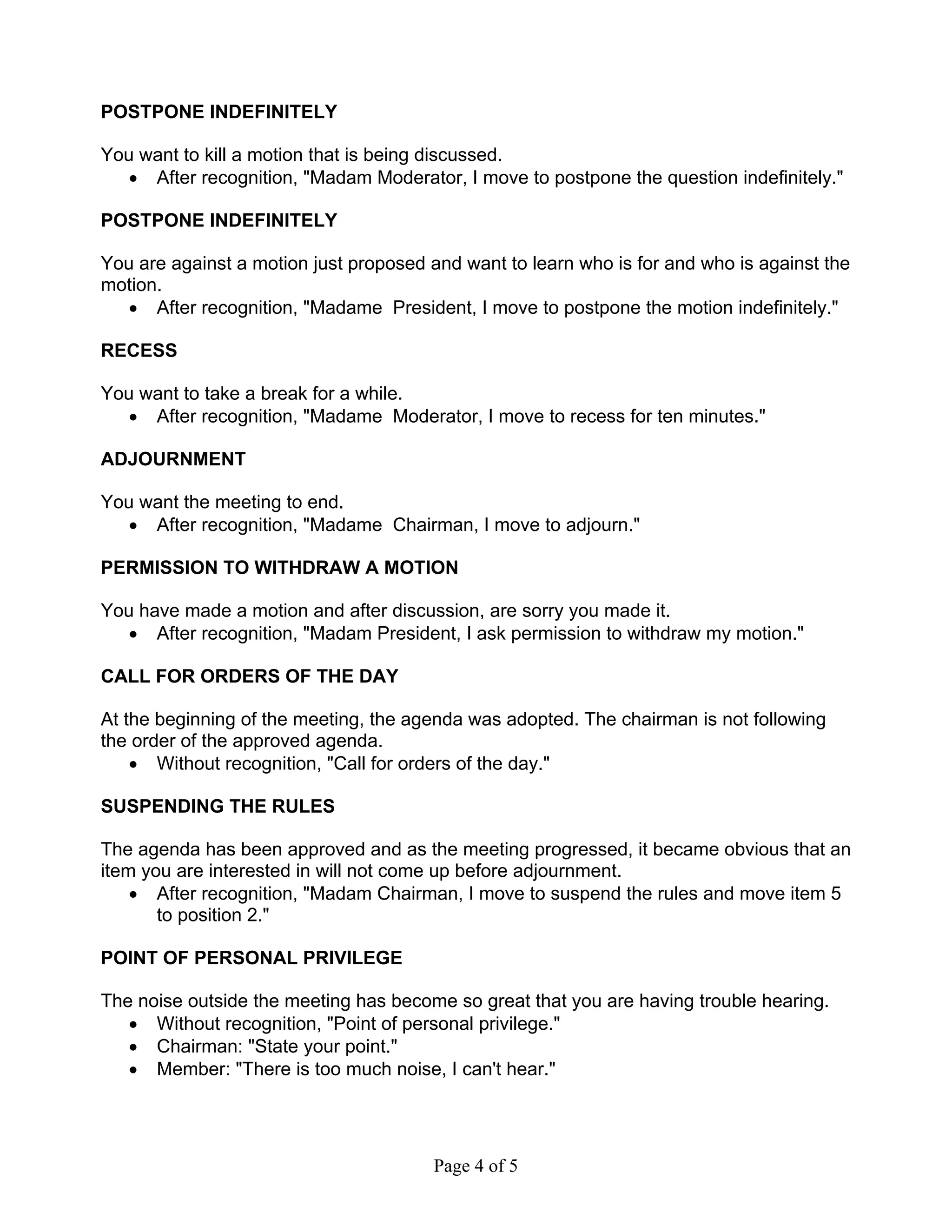 POSTPONE INDEFINITELY 
You want to kill a motion that is being discussed. 
• After recognition, "Madam Moderator, I move to postpone the question indefinitely." 
POSTPONE INDEFINITELY 
You are against a motion just proposed and want to learn who is for and who is against the 
motion. 
• After recognition, "Madame President, I move to postpone the motion indefinitely." 
Page 4 of 5 
RECESS 
You want to take a break for a while. 
• After recognition, "Madame Moderator, I move to recess for ten minutes." 
ADJOURNMENT 
You want the meeting to end. 
• After recognition, "Madame Chairman, I move to adjourn." 
PERMISSION TO WITHDRAW A MOTION 
You have made a motion and after discussion, are sorry you made it. 
• After recognition, "Madam President, I ask permission to withdraw my motion." 
CALL FOR ORDERS OF THE DAY 
At the beginning of the meeting, the agenda was adopted. The chairman is not following 
the order of the approved agenda. 
• Without recognition, "Call for orders of the day." 
SUSPENDING THE RULES 
The agenda has been approved and as the meeting progressed, it became obvious that an 
item you are interested in will not come up before adjournment. 
• After recognition, "Madam Chairman, I move to suspend the rules and move item 5 
to position 2." 
POINT OF PERSONAL PRIVILEGE 
The noise outside the meeting has become so great that you are having trouble hearing. 
• Without recognition, "Point of personal privilege." 
• Chairman: "State your point." 
• Member: "There is too much noise, I can't hear." 
 