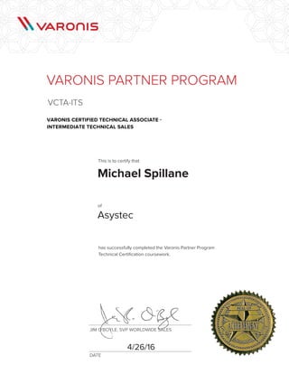 DATE
JIM O'BOYLE, SVP WORLDWIDE SALES
has successfully completed the Varonis Partner Program
Technical Certification coursework.
VARONIS PARTNER PROGRAM
VCTA-ITS
VARONIS CERTIFIED TECHNICAL ASSOCIATE -
INTERMEDIATE TECHNICAL SALES
This is to certify that
of
Michael Spillane
4/26/16
Asystec
 