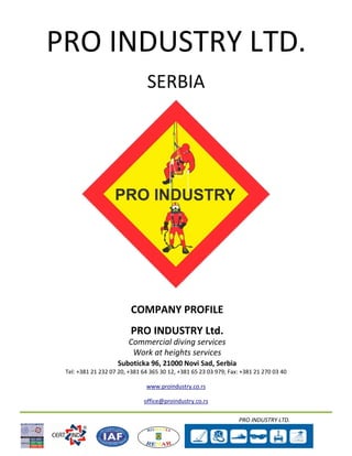 PRO INDUSTRY LTD.
PRO INDUSTRY LTD.
SERBIA
COMPANY PROFILE
PRO INDUSTRY Ltd.
Commercial diving services
Work at heights services
Suboticka 96, 21000 Novi Sad, Serbia
Tel: +381 21 232 07 20, +381 64 365 30 12, +381 65 23 03 979; Fax: +381 21 270 03 40
www.proindustry.co.rs
office@proindustry.co.rs
 