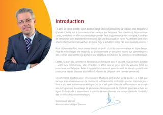 Introduction
En avril de cette année, nous avons chargé Insites Consulting de réaliser une enquête à
grande échelle sur le commerce électronique en Belgique. Nos membres, les commer-
çants, semblent en effet souvent désarçonnés face au commerce électronique. Combien
de personnes sont vraiment intéressées par une boutique en ligne ? Combien sont-elles
à faire effectivement des achats en ligne ? Qu’y achètent-elles ? Et pour quelles raisons ?

Pour la première fois, nous avons dressé un proﬁl clair du consommateur en ligne belge.
Plus de mille Belges ont répondu au questionnaire et ont ainsi fourni aux commerçants
des repères pour déﬁnir ou parfaire leur stratégie en matière de commerce électronique.

Certes, la part du commerce électronique demeure pour l’instant relativement limitée
– selon nos estimations, elle n’excède en effet pas un pour cent du volume total du
commerce en Belgique. Mais il apparaît clairement que ce canal de vente connaît une
croissance rapide (hausse du chiffre d’affaires de 28 pour cent l’année dernière).

Le commerce électronique, c’est souvent l’histoire de l’œuf et de la poule : ce n’est que
lorsque les consommateurs se montrent sufﬁsamment intéressés que les commerçants
font le pas vers le commerce en ligne ; et ce n’est que s’il existe sufﬁsamment de maga-
sins en ligne que davantage de personnes témoigneront de l’intérêt pour les achats en
ligne. Cette étude a assurément le mérite de nous donner une image claire de l’intérêt/
des intérêts des consommateurs.

Dominique Michel,
Administrateur délégué Comeos
 