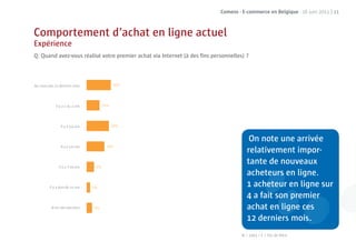 Comeos - E-commerce en Belgique - 16 juin 2011 | 21



Comportement d’achat en ligne actuel
Expérience
Q: Quand avez-vous réalisé votre premier achat via Internet (à des ﬁns personnelles) ?



Au cours des 12 derniers mois




             Il y a 1 ou 2 ans




                Il y a 3-4 ans


                                                                                       On note une arrivée
                Il y a 5-6 ans
                                                                                      relativement impor-
               Il y a 7-10 ans
                                                                                      tante de nouveaux
                                                                                            eurs
                                                                                      acheteurs en ligne.
         Il y a plus de 10 ans                                                             heteu
                                                                                      1 acheteur en ligne sur
                                                                                      4 a fait son pre ier
                                                                                            it on premier
          Je ne sais pas/plus                                                         achat en ligne ces
                                                                                               n
                                                                                                      is.
                                                                                      12 derniers mois.
                                                                                   N = 1003 / F = Pas de ﬁltre
 
