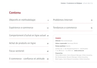 Comeos - E-commerce en Belgique - 16 juin 2011 | 3




Contenu

Objectifs et méthodologie               4   Problèmes Internet                                             76




Expérience e-commerce                  10   Tendances e-commerce                                           82




Comportement d’achat en ligne actuel   18
                                              Colophon
                                              Editorial: Peter Vandenberghe
Achat de produits en ligne             30     Editeur responsable: Dominique Michel
                                              Design graphique: Apunta
                                              Comeos vzw · E. Van Nieuwenhuyselaan 8 · 1160 Bruxelles
Focus sectoriel                        46     T 02 788 05 00 · F 02 788 05 01 · www.comeos.be
                                              Prepared by:
                                              Thierry Meerschaert, Senior Research Manager, InSites Consulting
                                              Bert Vandecasteele, Research Manager, InSites Consulting
E-commerce : conﬁance et attitude      68     Robin Lagrou, Senior Research Consultant, InSites Consulting
 