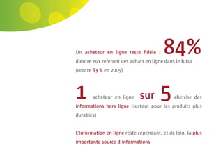 32 | Comeos - E-commerce in België - 16 mei 2011




                                            Un acheteur en ligne reste ﬁdèle :       84%
                                            d’entre eux referont des achats en ligne dans le futur
                                            (contre 63 % en 2009)




                                            1      acheteur en ligne      sur      5      cherche des
                                            informations hors ligne (surtout pour les produits plus
                                            durables)


                                            L’information en ligne reste cependant, et de loin, la plus
                                            importante source d’informations
 