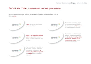 Comeos - E-commerce en Belgique - 16 juin 2011 | 55



Focus sectoriel - Motivateurs site web (conclusions)
La principale raison pour utiliser certains sites lors des achats en ligne est, de
loin, le prix.



                                                                                             Pour les sites de bricolage, le prix
                            Le prix joue un rôle décisif surtout                             est moins important par rapport à
                            sur les sites d’électro.                                         d’autres secteurs. Le facteur hasard
                                                                                             est relativement plus important.




                                                                                             Pour les sites web d’alimentation,
                            Le prix et des expériences positives                             le prix ne joue absolument aucun
                            antérieures sont les principales                                 rôle. La sélection et la disponibilité
                            raisons d’acheter sur des sites web                              des produits, de même que la
                            de mode.                                                         conﬁance et la sécurité sont au
                                                                                             moins aussi importantes.



                            Pour les meubles et les produits de
                            décoration, le prix est un facteur
                            moins décisif. Pour ses sites, la
                            sélection/disponibilité des produits
                            et le hasard jouent un rôle aussi
                            important.
 