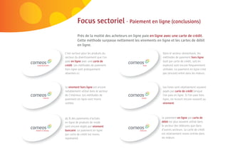 58 | Comeos - E-commerce in België - 16 mei 2011



                                              Focus sectoriel - Paiement en ligne (conclusions)
                                              Près de la moitié des acheteurs en ligne paie en ligne avec une carte de crédit.
                                              Cette méthode surpasse nettement les virements en ligne et les cartes de débit
                                              en ligne.

                                    C’est surtout pour les produits du                             Dans le secteur alimentaire, les
                                    secteur du divertissement que l’on                             méthodes de paiement hors ligne
                                    paie en ligne avec une carte de                                (soit par carte de crédit, soit en
                                    crédit. Les méthodes de paiement                               espèces) sont encore fréquemment
                                    hors ligne sont pratiquement                                   utilisées. Le paiement en ligne n’est
                                    absentes ici.                                                  pas (encore) entré dans les mœurs.



                                    Le virement hors ligne est encore                              Les livres sont relativement souvent
                                    notablement utilisé dans le secteur                            payés par carte de crédit lorsque
                                    de l’intérieur. Les méthodes de                                l’on paie en ligne. Si l’on paie hors
                                    paiement en ligne sont moins                                   ligne, on recourt encore souvent au
                                    usitées.                                                       virement.




                                    45 % des paiements d’achats                                    Le paiement en ligne par carte de
                                    en ligne de produits de mode                                   d
                                                                                                   débit est plus souvent utilisé dans
                                    sont encore réglés par virement                                le secteur des télécoms que dans
                                    bancaire. Le paiement en ligne                                 d
                                                                                                   d’autres secteurs. La carte de crédit
                                    par carte de crédit est moins                                  e relativement moins entrée dans
                                                                                                   est
                                    représenté.                                                    les mœurs.
 