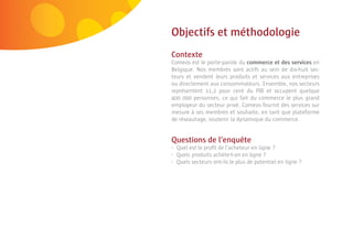 6 | Comeos - E-commerce in België - 16 mei 2011



                                                  Objectifs et méthodologie
                                                  Contexte
                                                  Comeos est le porte-parole du commerce et des services en
                                                  Belgique. Nos membres sont actifs au sein de dix-huit sec-
                                                  teurs et vendent leurs produits et services aux entreprises
                                                  ou directement aux consommateurs. Ensemble, nos secteurs
                                                  représentent 11,2 pour cent du PIB et occupent quelque
                                                  400 000 personnes, ce qui fait du commerce le plus grand
                                                  employeur du secteur privé. Comeos fournit des services sur
                                                  mesure à ses membres et souhaite, en tant que plateforme
                                                  de réseautage, soutenir la dynamique du commerce.


                                                  Questions de l’enquête
                                                  •   Quel est le proﬁl de l’acheteur en ligne ?
                                                  •   Quels produits achète-t-on en ligne ?
                                                  •   Quels secteurs ont-ils le plus de potentiel en ligne ?
 