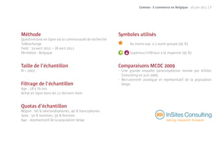 Comeos - E-commerce en Belgique - 16 juin 2011 | 7




Méthode                                                 Symboles utilisés
Questionnaire en ligne via la communauté de recherche
Talktochange                                                      Au moins sup. à 1 autre groupe (95 %)
Field : 14 avril 2011 – 28 avril 2011
                                                              A
Périmètre : Belgique                                    A         Supérieur/inférieur à la moyenne (95 %)


Taille de l’échantillon                                 Comparaisons MCDC 2009
N = 1003                                                •   Une grande enquête paneuropéenne menée par InSites
                                                            Consulting en juin 2009.
                                                        •   Recrutement analogue et représentatif de la population
Filtrage de l’échantillon                                   belge.
Age : 18 à 70 ans
Achat en ligne dans les 12 derniers mois


Quotas d’échantillon
Région : 60 % néerlandophones, 40 % francophones
Sexe : 50 % hommes, 50 % femmes
Age : représentatif de la population belge
 