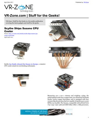 April 23rd, 2011                                                                                        Published by: VR-Zone




VR-Zone.com | Stuff for the Geeks!
  VR-Zone | Stuff for the Geeks is a bi-weekly publication
  covering the latest gadgets and stuff for the geeks.


Scythe Ships Susano CPU
Cooler
Source: http://vr-zone.com/articles/scythe-ships-susano-cpu-
cooler/11950.html
April 23rd, 2011




Scythe has finally released the Susano in Europe, a massive
CPU cooler aimed at overclocking enthusiasts.




                                                               Measuring 210 x 210 x 160mm and weighing 1,565g, the
                                                               nickel-plated cooler has a copper base, two aluminum heatsink
                                                               blocks, twelve copper heat-pipes, and is equipped with four
                                                               100mm Slip Stream fans that are capable of speeds up to 2,000
                                                               RPM at 37.69 dBA. The Susano, compatible with all Intel LGA
                                                               775/ 1155/ 1156/ 1366 and AMD AM2/ AM2+/ AM3 processor,




                                                                                                                           1
 