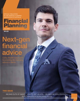 THIS ISSUE
INS AND OUTS OF SMSFS / HOW TO GET AN AFSL / BELINDA MEYERS PROFILED /
SUPERANNUATION BORROWING RULES
PP243096/00011
Corey Wastle’s approach
to providing life-changing
advice to clients
Next-gen
financial
advice
June 2016
$15.00
 