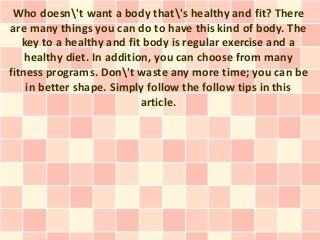Who doesn't want a body that's healthy and fit? There
are many things you can do to have this kind of body. The
   key to a healthy and fit body is regular exercise and a
    healthy diet. In addition, you can choose from many
fitness programs. Don't waste any more time; you can be
    in better shape. Simply follow the follow tips in this
                            article.
 