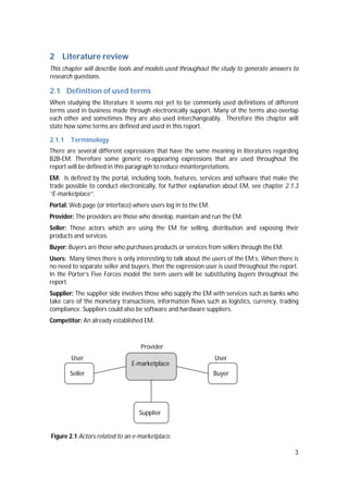 3
2 Literature review
This chapter will describe tools and models used throughout the study to generate answers to
research questions.
2.1 Definition of used terms
When studying the literature it seems not yet to be commonly used definitions of different
terms used in business made through electronically support. Many of the terms also overlap
each other and sometimes they are also used interchangeably. Therefore this chapter will
state how some terms are defined and used in this report.
2.1.1 Terminology
There are several different expressions that have the same meaning in literatures regarding
B2B-EM. Therefore some generic re-appearing expressions that are used throughout the
report will be defined in this paragraph to reduce misinterpretations.
EM: Is defined by the portal, including tools, features, services and software that make the
trade possible to conduct electronically, for further explanation about EM, see chapter 2.1.3
“E-marketplace”.
Portal: Web page (or interface) where users log in to the EM.
Provider: The providers are those who develop, maintain and run the EM.
Seller: Those actors which are using the EM for selling, distribution and exposing their
products and services.
Buyer: Buyers are those who purchases products or services from sellers through the EM.
Users: Many times there is only interesting to talk about the users of the EM:s. When there is
no need to separate seller and buyers, then the expression user is used throughout the report.
In the Porter’s Five Forces model the term users will be substituting buyers throughout the
report.
Supplier: The supplier side involves those who supply the EM with services such as banks who
take care of the monetary transactions, information flows such as logistics, currency, trading
compliance. Suppliers could also be software and hardware suppliers.
Competitor: An already established EM.
Figure 2.1 Actors related to an e-marketplace.
Provider
UserUser
Seller
Supplier
E-marketplace
Buyer
 