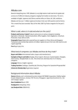 XVIII
Alibaba.com
Based in Hong Kong since 1999, Alibaba is a very high volume trade lead site for goods and
services in 27 different industry categories ranging from textiles to electronics. The site is
available in English, Japanese and Chinese and has offices in China, UK, USA, and Korea.
Alibaba.com has over 1 million registered members from over 220 countries and territories.
The e-market has been awarded "Best of the Web: B2B" by Forbes magazine for the past 5
years.
What is sold, where is it sold and what are the costs?
Products and Services Traded Products and services in various categories including
Agriculture, Chemicals, Telecommunications, Office Supplies, Home Appliances, Security &
Protection, Food, Gifts & Crafts.
Geographic Focus Global with a special focus on suppliers in China, Korea and Singapore
Transaction and membership statistics 24 million registered users from over 200 countries and
regions (april 08)
Fees Buyers pay a fee
What kind of companies use Alibaba and how do they trade?
Buyers and Sellers International traders, buyers and manufacturers.
Examples of Buyers and Sellers Heyday, Direct exports, Benruson, Guotai Hualian, Changshu
shirts Factory, Shanghai Kaike Co. Ltd., Time Smart Ltd. and many more in 27 industry
categories
Language Chinese, English, Japanese
Trading Functions Catalogue, Classified ads, Directory, Request for Quotation/Proposals/Bid
Criteria for Membership Registration required
Background information about Alibaba
Owners Alibaba.com's institutional investors include SOFTBANK Corporation, Fidelity Capital,
Granite Global Ventures, Venture TDF Pte Ltd. of Singapore, Japan Asia Investment Co., Ltd.
and Transpac Capital.
Date Established March 1999
Headquarters Hong Kong, China
Last Analysed Date 2008-04-03
 