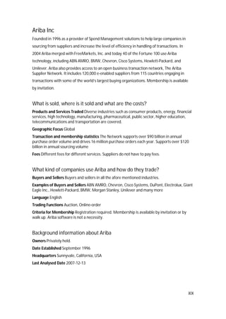 XIX
Ariba Inc
Founded in 1996 as a provider of Spend Management solutions to help large companies in
sourcing from suppliers and increase the level of efficiency in handling of transactions. In
2004 Ariba merged with FreeMarkets, Inc. and today 40 of the Fortune 100 use Ariba
technology, including ABN AMRO, BMW, Chevron, Cisco Systems, Hewlett-Packard, and
Unilever. Ariba also provides access to an open business transaction network, The Ariba
Supplier Network. It includes 120,000 e-enabled suppliers from 115 countries engaging in
transactions with some of the world’s largest buying organizations. Membership is available
by invitation.
What is sold, where is it sold and what are the costs?
Products and Services Traded Diverse industries such as consumer products, energy, financial
services, high technology, manufacturing, pharmaceutical, public sector, higher education,
telecommunications and transportation are covered.
Geographic Focus Global
Transaction and membership statistics The Network supports over $90 billion in annual
purchase order volume and drives 16 million purchase orders each year. Supports over $120
billion in annual sourcing volume
Fees Different fees for different services. Suppliers do not have to pay fees.
What kind of companies use Ariba and how do they trade?
Buyers and Sellers Buyers and sellers in all the afore mentioned industries.
Examples of Buyers and Sellers ABN AMRO, Chevron, Cisco Systems, DuPont, Electrolux, Giant
Eagle Inc., Hewlett-Packard, BMW, Morgan Stanley, Unilever and many more
Language English
Trading Functions Auction, Online-order
Criteria for Membership Registration required. Membership is available by invitation or by
walk up. Ariba software is not a necessity.
Background information about Ariba
Owners Privately held.
Date Established September 1996
Headquarters Sunnyvale, California, USA
Last Analysed Date 2007-12-13
 