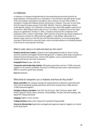 XX
cc-Hubwoo
cc-hubwoo is a European integration hub for non-production procurement activities for
largecompanies. Formerly known as cc-chemplorer, it was formed in July 2001 by the merger
of the two leading e-marketplaces chemplorer and cc-markets. On June 29th of 2004, cc-
chemplorer merged with Hubwoo-Avisium and became cc-hubwoo. They cater to more than
40 of the largest European groups (Total, BASF, Michelin, Thomson, Volkswagen, Alcatel,
Crédit Agricole, Danone, etc.) and boast a network of more than 9,000 suppliers connected in
44 countries. With 2004 pro-forma sales of over € 22 million, cc-hubwoo is one of the major
players on a global level. On May 17, 2005, cc-hubwoo announced the completion of the
acquisition of the e-market Trade Ranger. With customers among the top-ranked companies in
the world and a network of 2,000 connected suppliers, Trade-Ranger will provide to cc-
hubwoo major references in the Oil, Gas and Chemicals industries, an increased geographic
coverage in North America, Asia and Europe, and an extended solutions set including solutions
in the areas of e-sourcing and e-invoicing.
What is sold, where is it sold and what are the costs?
Products and Services Traded cc-hubwoo is the leading global provider for Source-to-Pay
electronic solutions and Supplier Network Management. cc-hubwoo allows large companies to
automate procurement processes, connect with suppliers, access customized electronic
catalogs and execute electronic transactions.
Geographic Focus Europe, USA, Asia
Transaction and membership statistics 100 buying corporations and over 13,000 connected
suppliers in 44 countries worldwide. Processes 2,4 million purchase orders representing €5,2
billion in customer spend value annually.
Fees Not disclosed
What kind of companies use cc-hubwoo and how do they trade?
Buyers and Sellers The company manages the largest Business to Business Community with
more than 60 worldwide buying corporations (50 of them among Fortune 1000) and over
12,000 connected suppliers.
Examples of Buyers and Sellers Total, EDF, Gaz de France, Shell, Thomson, Bayer, BASF,
Henkel, Degussa, Alcatel, Safran, heineken, ConocoPhillips, The Dow Chemical Company, ENI,
Repsol YPF, Solvay and Statoil
Language English, French, German
Trading Functions Online-order, Request for Quotation/Proposals/Bid
Criteria for Membership Registration and application approval required. Suppliers are invited
by the large buyers
 