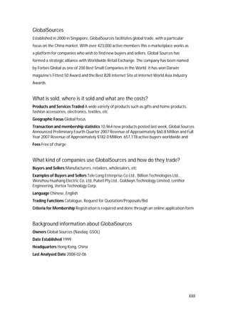 XXII
GlobalSources
Established in 2000 in Singapore, GlobalSources facilitates global trade, with a particular
focus on the China market. With over 423,000 active members this e-marketplace works as
a platform for companies who wish to find new buyers and sellers. Global Sources has
formed a strategic alliance with Worldwide Retail Exchange. The company has been named
by Forbes Global as one of 200 Best Small Companies in the World; it has won Darwin
magazine's Fittest 50 Award and the Best B2B Internet Site at Internet World Asia Industry
Awards.
What is sold, where is it sold and what are the costs?
Products and Services Traded A wide variety of products such as gifts and home products,
fashion accessories, electronics, textiles, etc
Geographic Focus Global focus
Transaction and membership statistics 10,964 new products posted last week, Global Sources
Announced Preliminary Fourth Quarter 2007 Revenue of Approximately $60.8 Million and Full
Year 2007 Revenue of Approximately $182.0 Million. 657,178 active buyers worldwide and
Fees Free of charge
What kind of companies use GlobalSources and how do they trade?
Buyers and Sellers Manufacturers, retailers, wholesalers, etc
Examples of Buyers and Sellers Tele Long Enterprise Co Ltd., Billion Technologies Ltd.,
Wenzhou Huahang Electric Co. Ltd, Pulset Pty Ltd., Goldwyn Technology Limited, Lenthor
Engineering, Vertex Technology Corp.
Language Chinese, English
Trading Functions Catalogue, Request for Quotation/Proposals/Bid
Criteria for Membership Registration is required and done through an online application form
Background information about GlobalSources
Owners Global Sources (Nasdaq: GSOL)
Date Established 1999
Headquarters Hong Kong, China
Last Analysed Date 2008-02-06
 